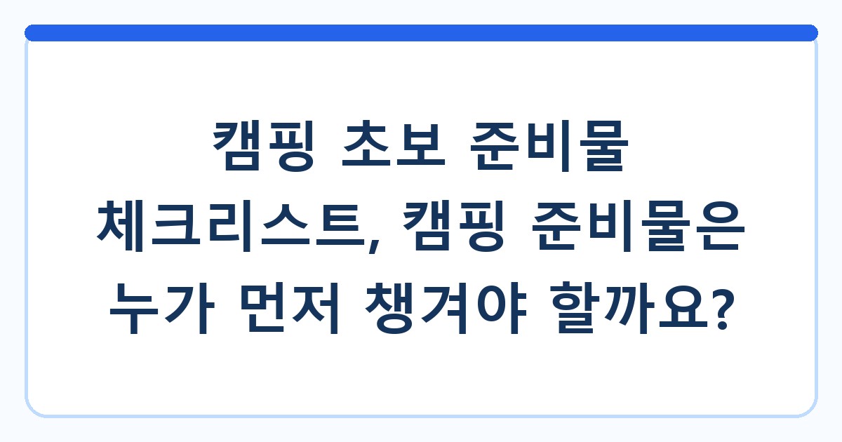 캠핑 초보 준비물 체크리스트, 캠핑 준비물은 누가 먼저 챙겨야 할까요?