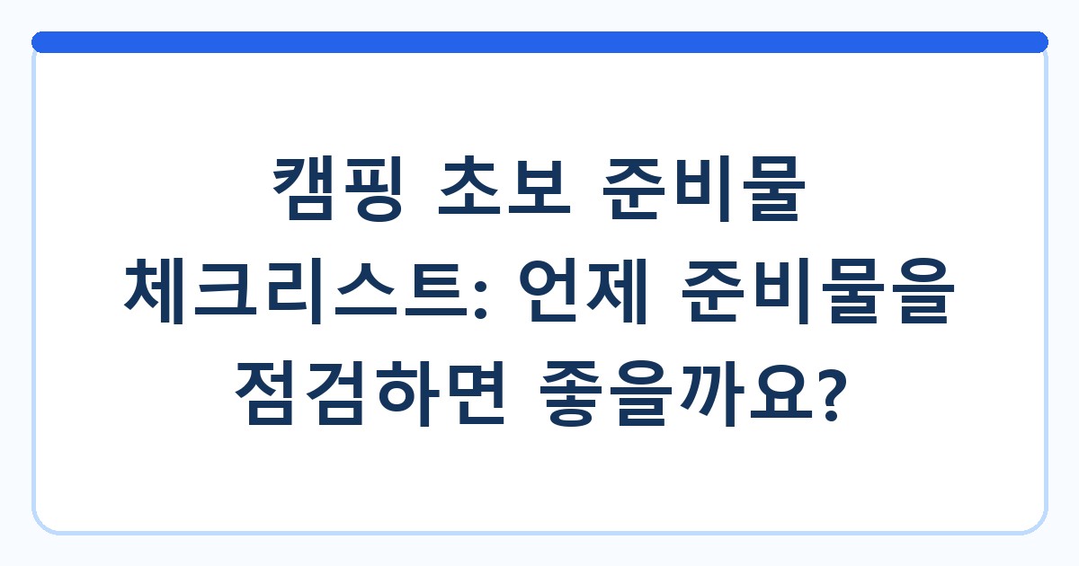 캠핑 초보 준비물 체크리스트: 언제 준비물을 점검하면 좋을까요?