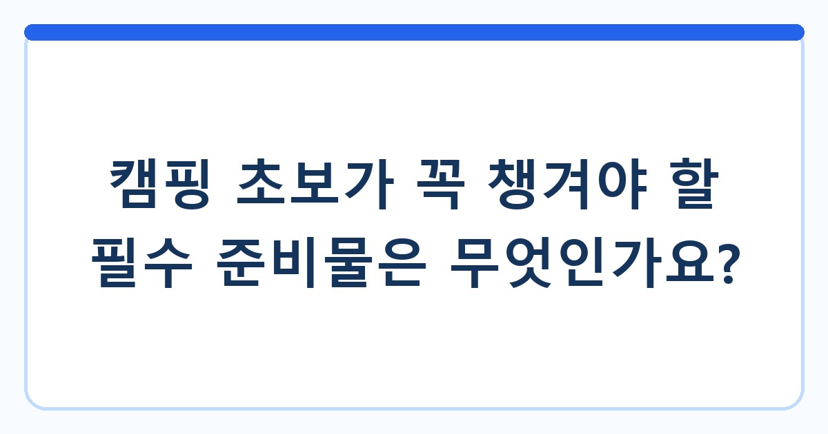 캠핑 초보가 꼭 챙겨야 할 필수 준비물은 무엇인가요?