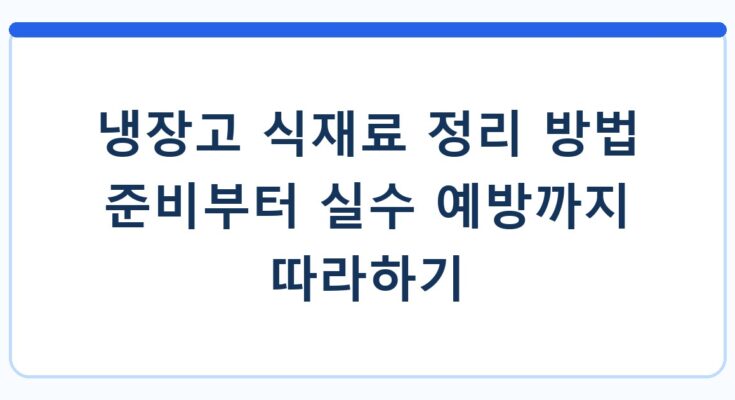 냉장고 식재료 정리 방법 준비부터 실수 예방까지 따라하기