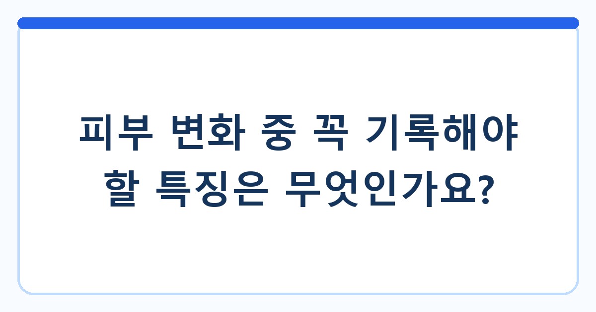 피부 변화 중 꼭 기록해야 할 특징은 무엇인가요?